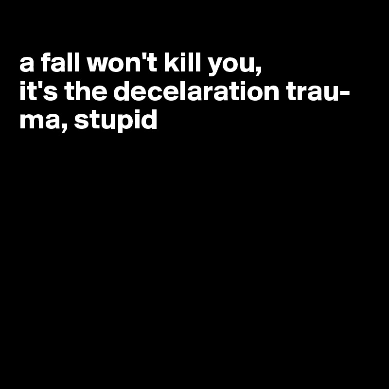 
a fall won't kill you, 
it's the decelaration trau-ma, stupid








