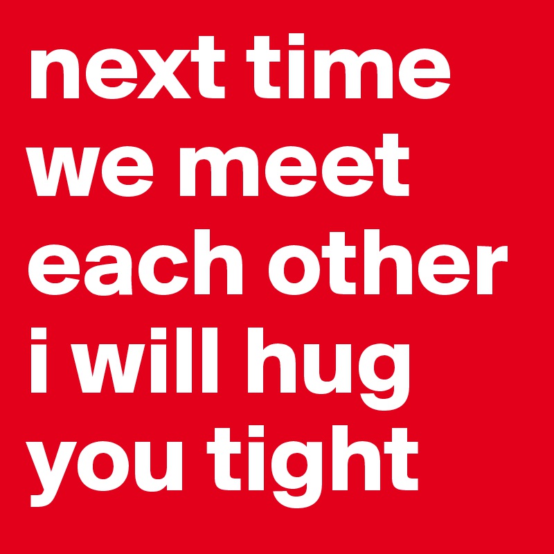 next time we meet each other i will hug you tight