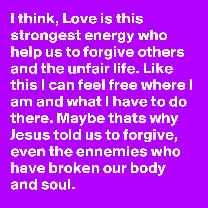 I think, Love is this strongest energy who help us to forgive others and the unfair life. Like this I can feel free where I am and what I have to do there. Maybe thats why Jesus told us to forgive, even the ennemies who have broken our body and soul.  