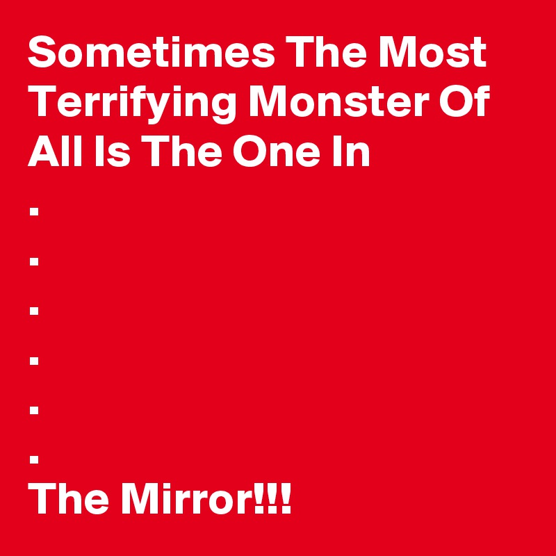 Sometimes The Most Terrifying Monster Of All Is The One In 
.
.
.
.
.
.
The Mirror!!!