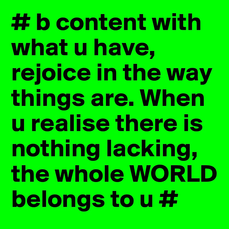 # b content with what u have, rejoice in the way things are. When u realise there is nothing lacking, the whole WORLD belongs to u #