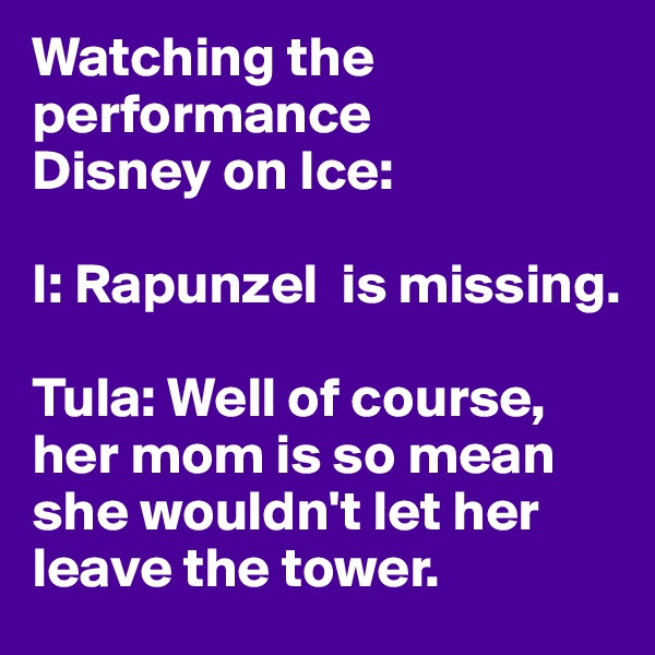 Watching the performance
Disney on Ice:

I: Rapunzel  is missing.

Tula: Well of course, her mom is so mean she wouldn't let her leave the tower.