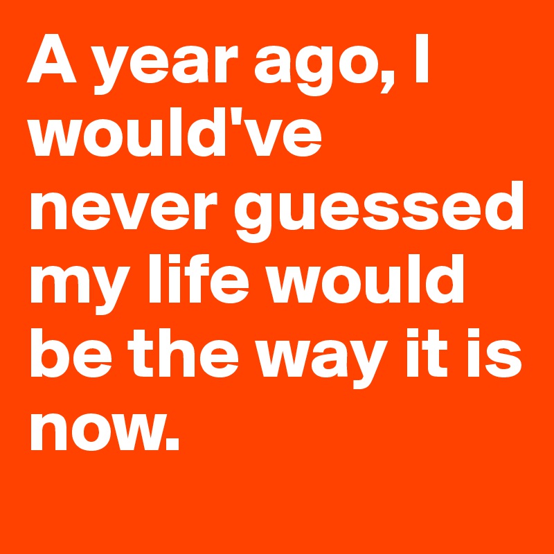 A year ago, I would've never guessed my life would be the way it is now.