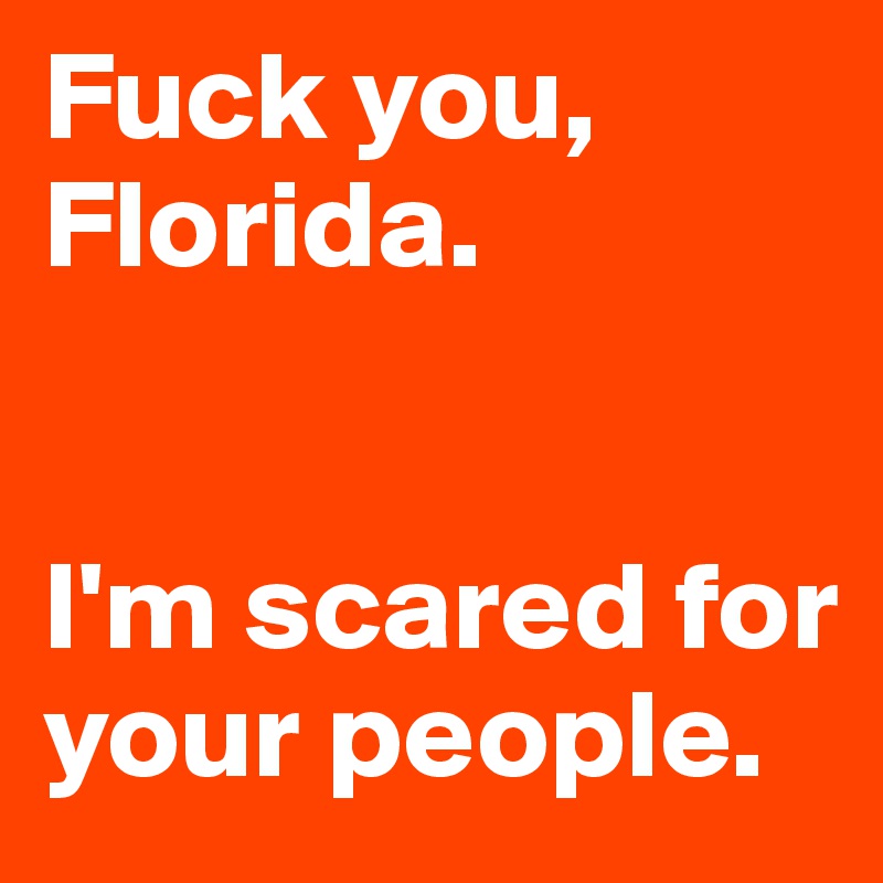 Fuck you, Florida. 


I'm scared for your people.