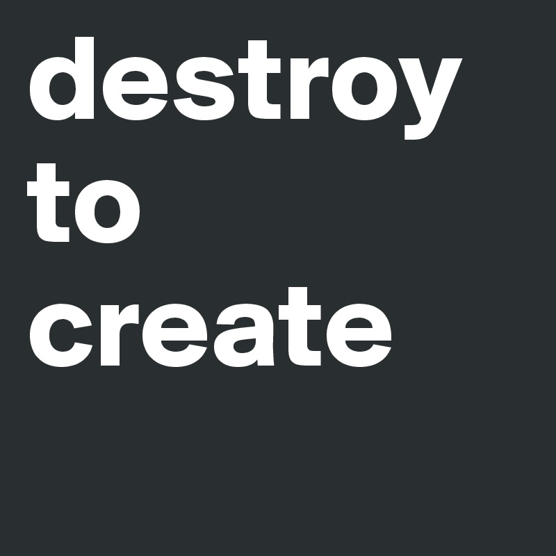 destroy to create
