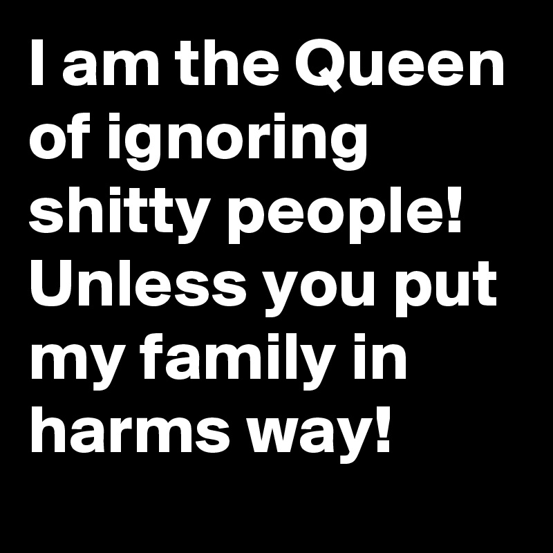 I am the Queen of ignoring shitty people! Unless you put my family in harms way!