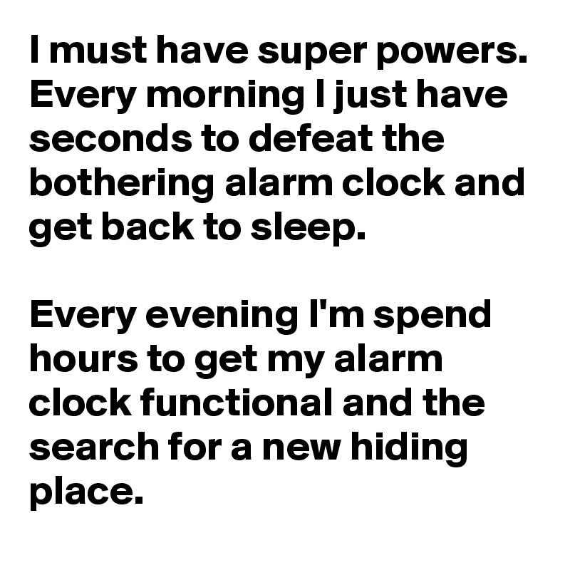 I must have super powers. Every morning I just have seconds to defeat the bothering alarm clock and get back to sleep.

Every evening I'm spend hours to get my alarm clock functional and the search for a new hiding place.