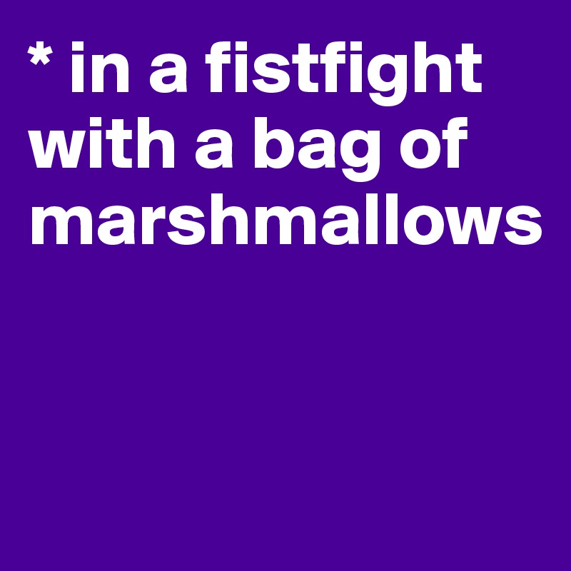 * in a fistfight with a bag of marshmallows


