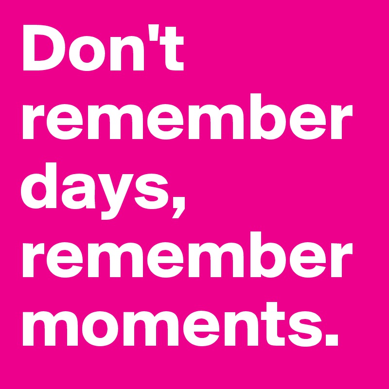 Don't remember days, remember moments. 