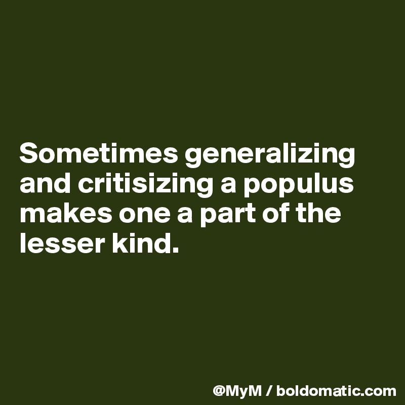 



Sometimes generalizing and critisizing a populus 
makes one a part of the lesser kind.



