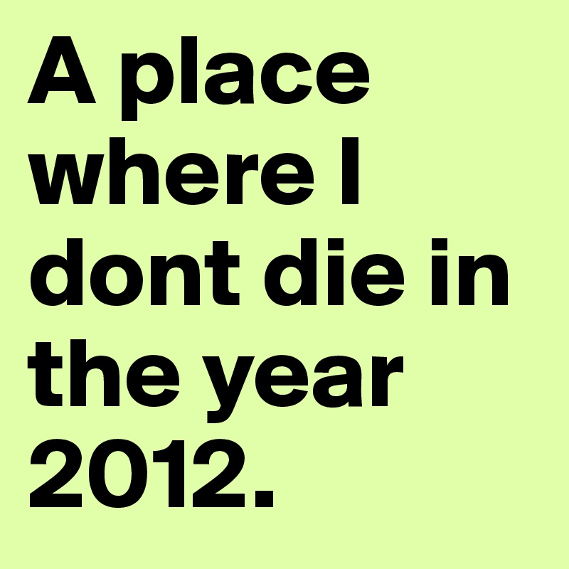 A place where I dont die in the year 2012. 