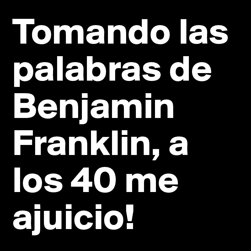 Tomando las palabras de Benjamin Franklin, a los 40 me ajuicio!