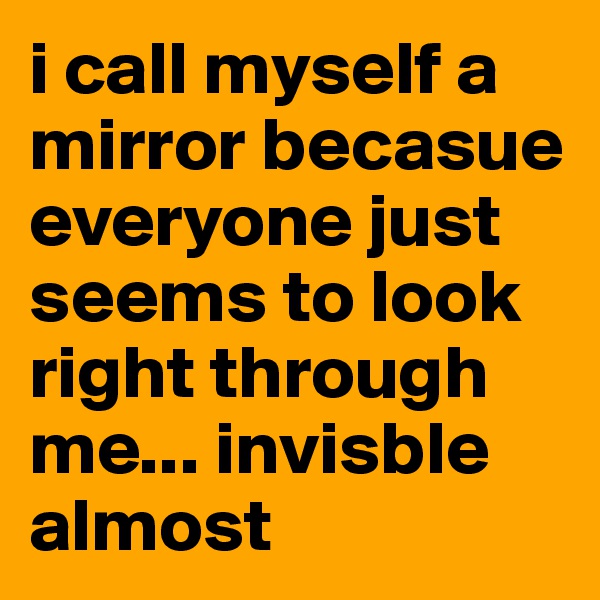 i call myself a mirror becasue everyone just seems to look right through me... invisble almost