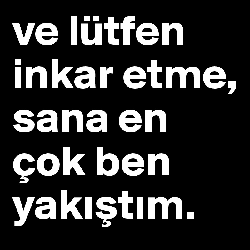 ve lütfen inkar etme, 
sana en çok ben yakistim. 
