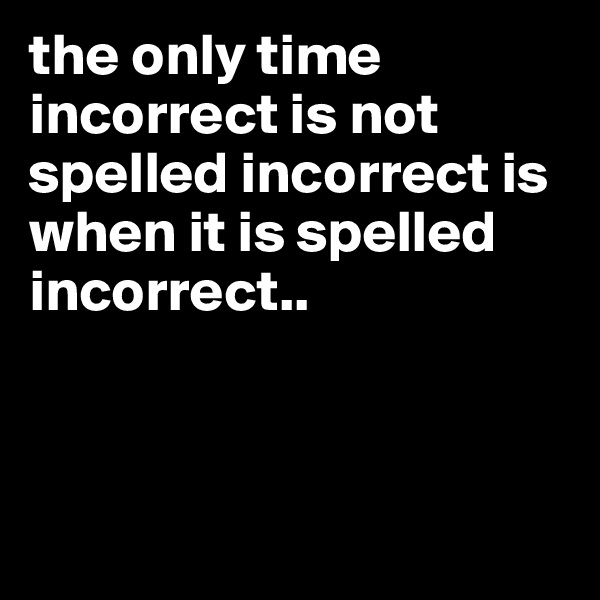 the only time incorrect is not spelled incorrect is when it is spelled incorrect..



