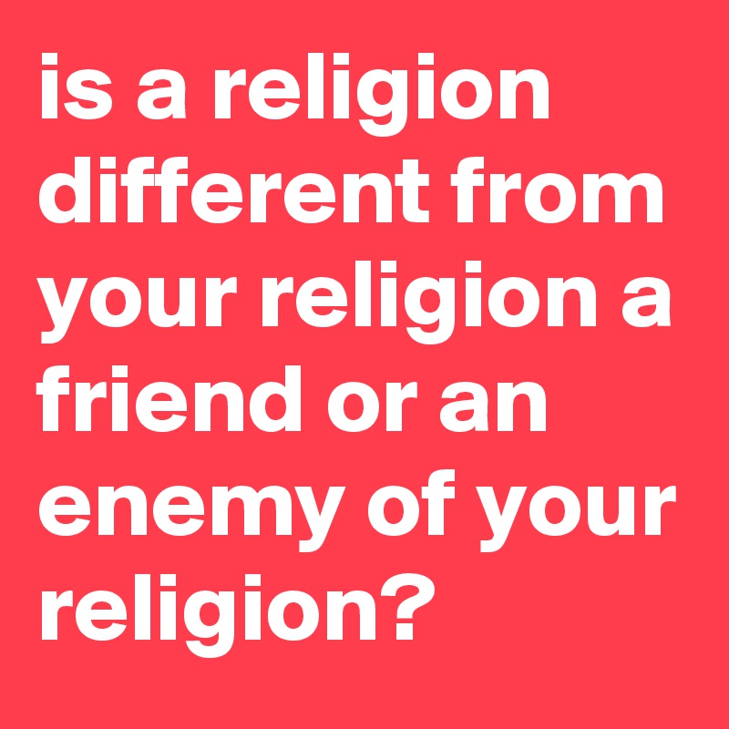is a religion different from your religion a friend or an enemy of your religion?