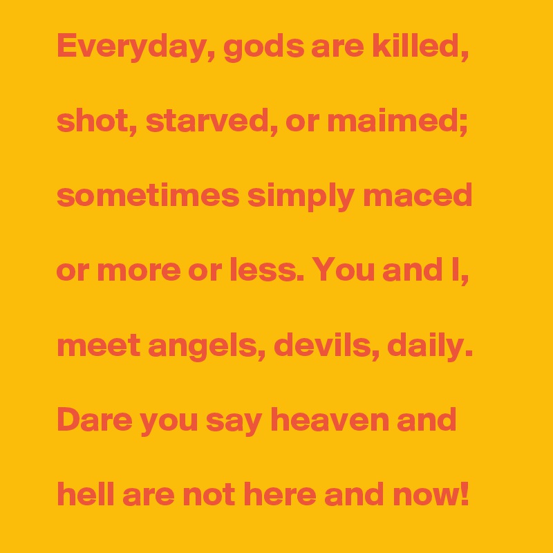     Everyday, gods are killed,

    shot, starved, or maimed;

    sometimes simply maced

    or more or less. You and I,

    meet angels, devils, daily.

    Dare you say heaven and

    hell are not here and now! 