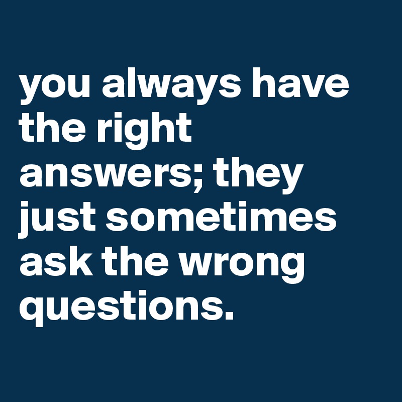 
you always have the right answers; they just sometimes ask the wrong questions.
