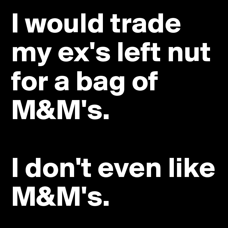I would trade my ex's left nut for a bag of M&M's.  

I don't even like M&M's.  