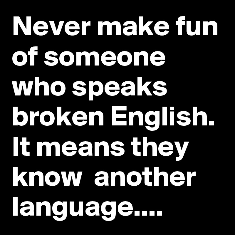 Never make fun of someone who speaks broken English. It means they know  another language....