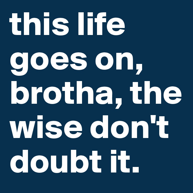this life goes on, brotha, the wise don't doubt it.