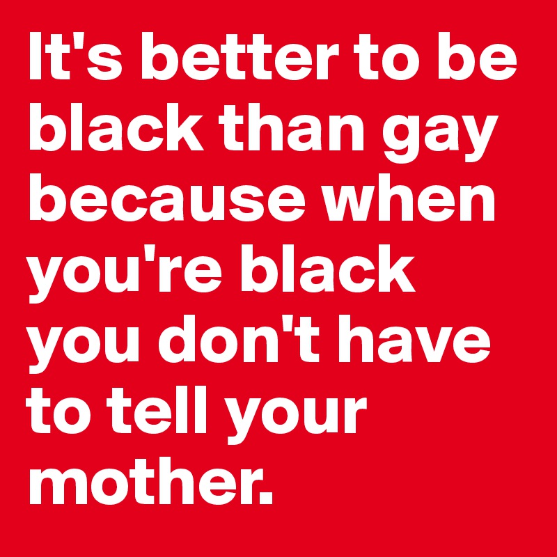 It's better to be black than gay because when you're black you don't have to tell your mother.