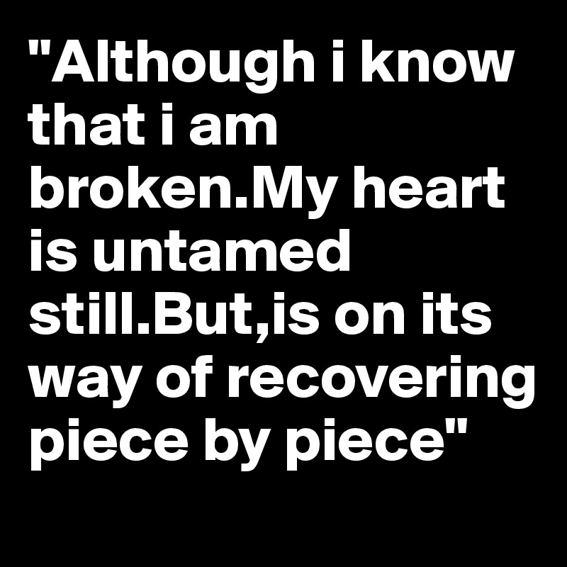 "Although i know that i am broken.My heart is untamed still.But,is on its way of recovering piece by piece"