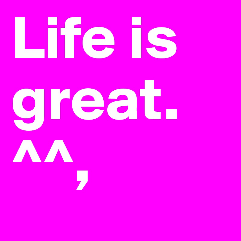 Life is great. ^^,