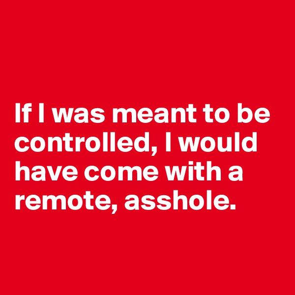 


If I was meant to be controlled, I would have come with a remote, asshole.

