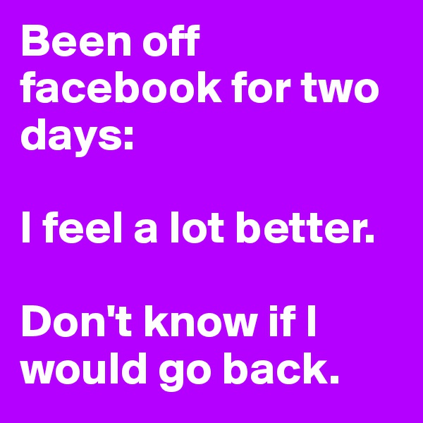 Been off facebook for two days: 

I feel a lot better. 

Don't know if I would go back. 
