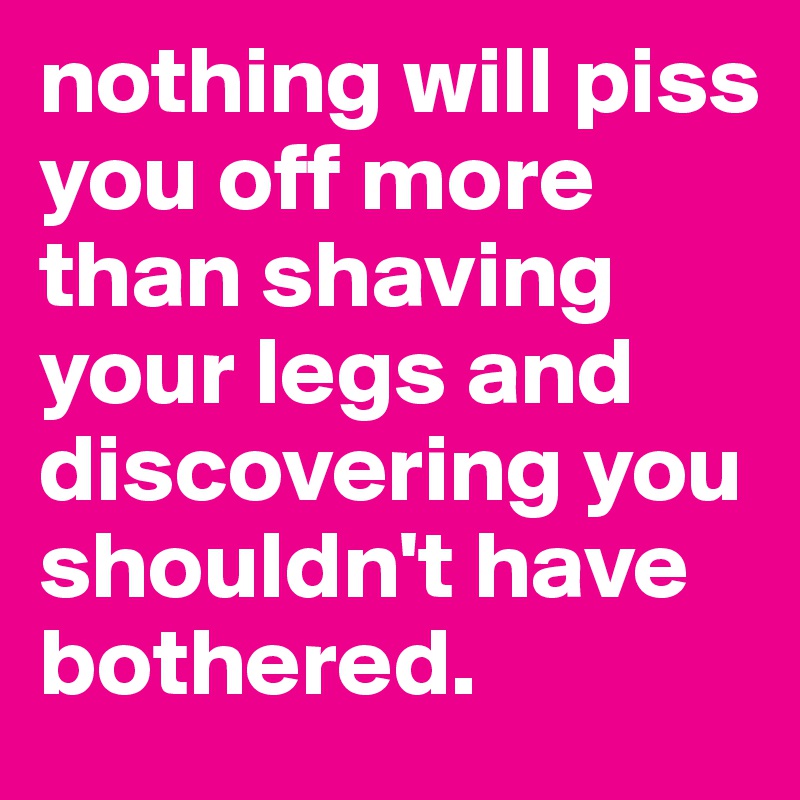 nothing will piss you off more than shaving your legs and discovering you shouldn't have bothered.