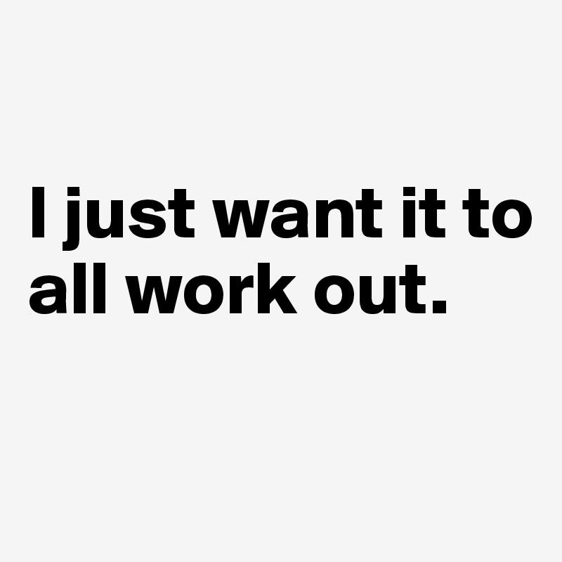 

I just want it to all work out.

