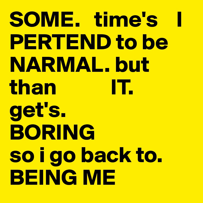 SOME.   time's    I PERTEND to be NARMAL. but than            IT.                           get's.                     BORING                   so i go back to.    BEING ME