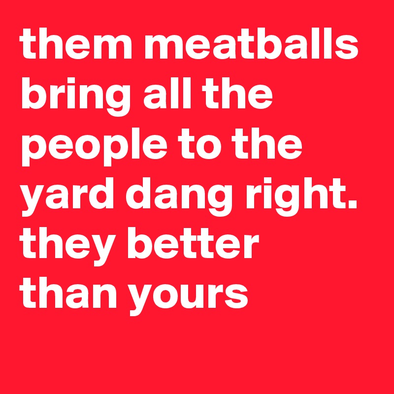 them meatballs bring all the people to the yard dang right. they better than yours