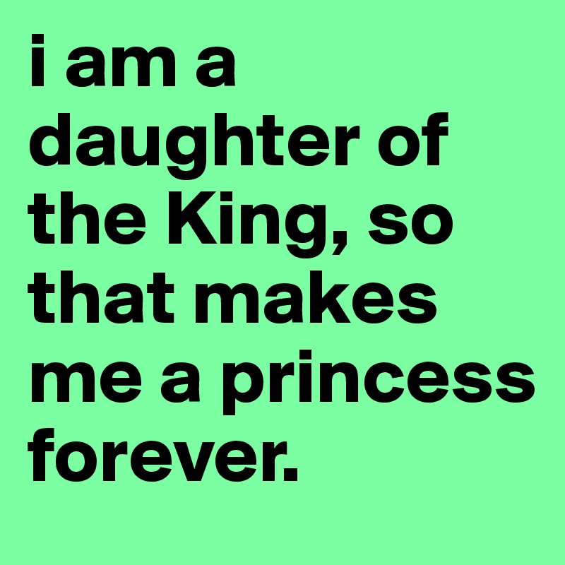 i am a daughter of the King, so that makes me a princess forever.