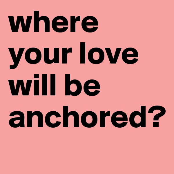 where your love will be anchored?