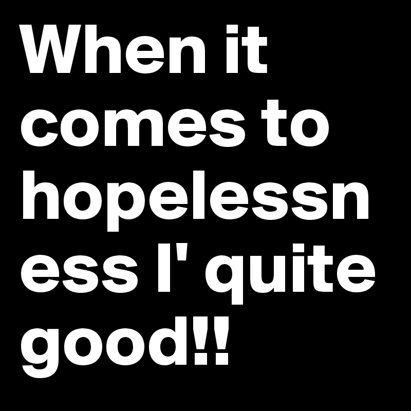 When it comes to hopelessness I' quite good!!