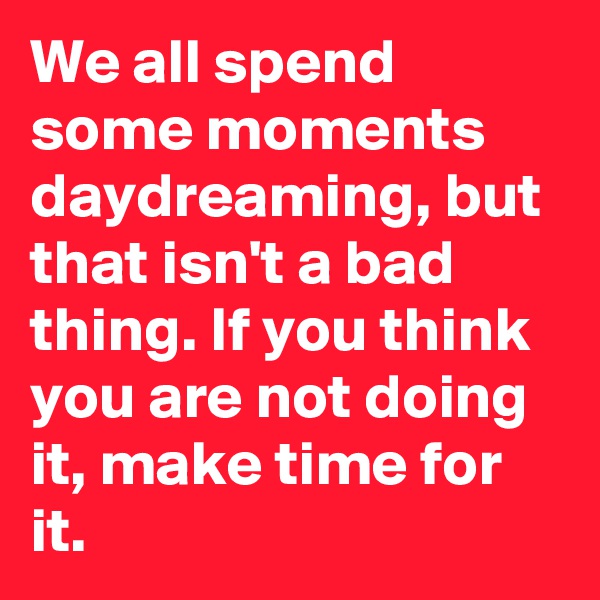 We all spend some moments daydreaming, but that isn't a bad thing. If you think you are not doing it, make time for it.