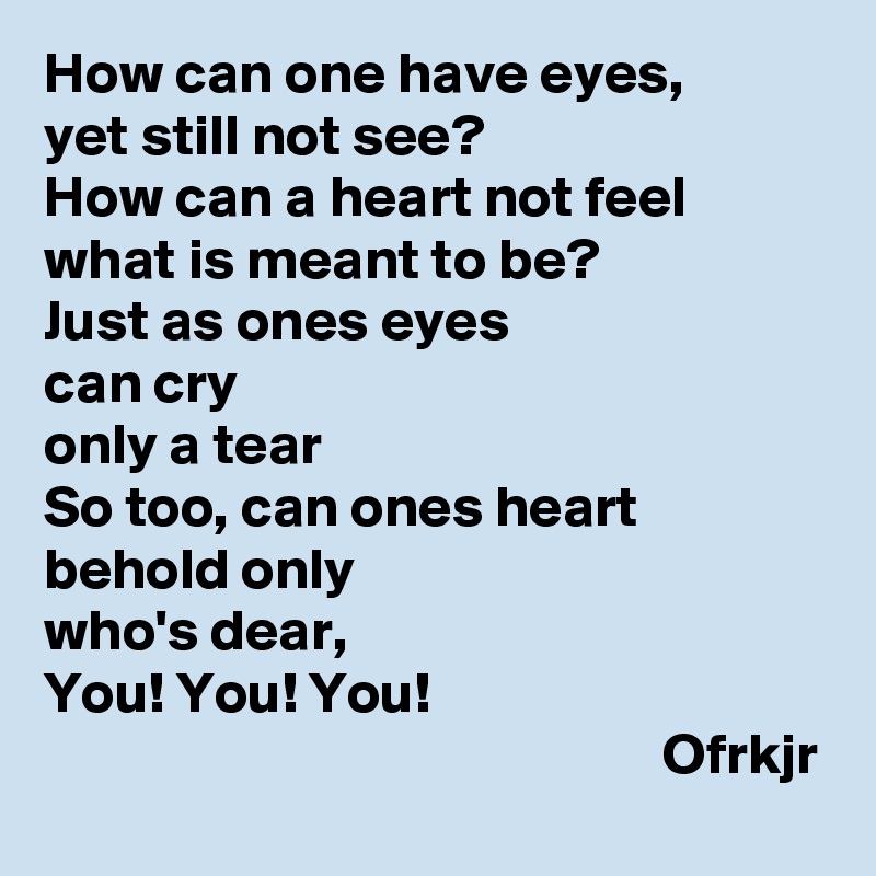 How can one have eyes, 
yet still not see?
How can a heart not feel 
what is meant to be?
Just as ones eyes 
can cry 
only a tear
So too, can ones heart 
behold only
who's dear,
You! You! You! 
                                                     Ofrkjr
