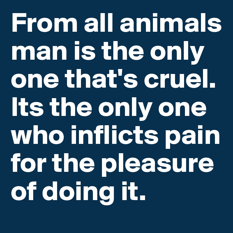 From all animals man is the only one that's cruel. Its the only one who inflicts pain for the pleasure of doing it. 