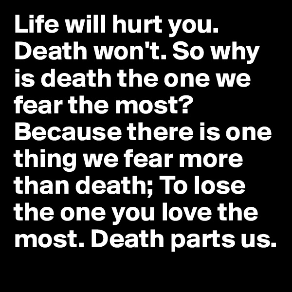 Life will hurt you. Death won't. So why is death the one we fear the most? 
Because there is one thing we fear more than death; To lose the one you love the most. Death parts us.
