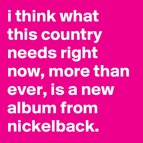 i think what this country needs right now, more than ever, is a new album from nickelback.