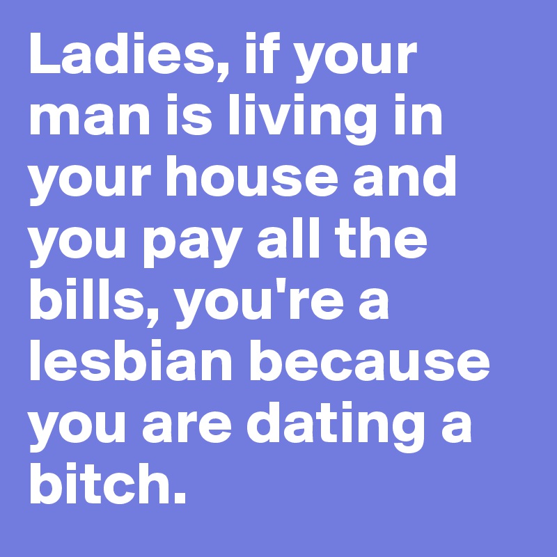 Ladies, if your man is living in your house and you pay all the bills, you're a lesbian because you are dating a bitch. 