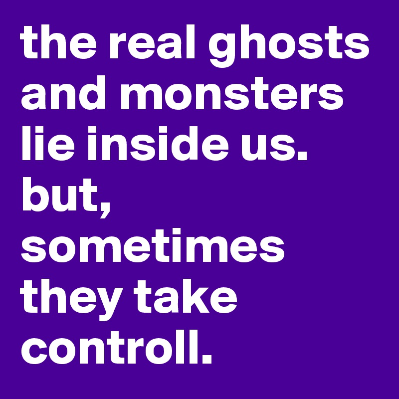the real ghosts and monsters lie inside us. but, sometimes they take controll.
