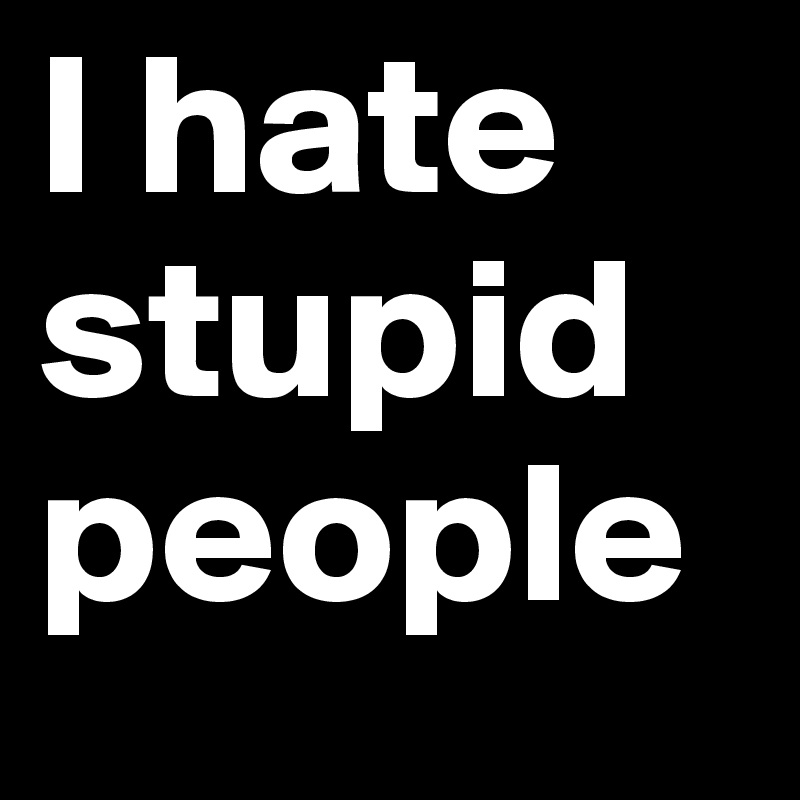 I hate 
stupid 
people 
