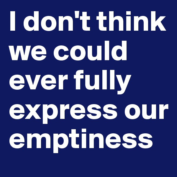 I don't think we could ever fully express our emptiness