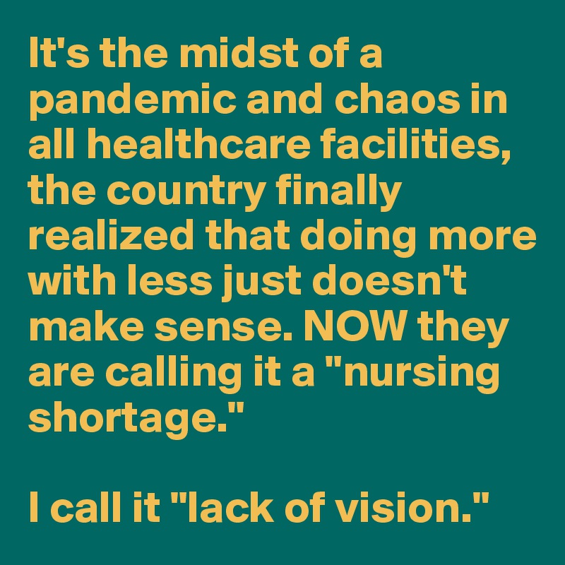 It's the midst of a pandemic and chaos in all healthcare facilities, the country finally realized that doing more with less just doesn't make sense. NOW they are calling it a "nursing shortage." 

I call it "lack of vision."