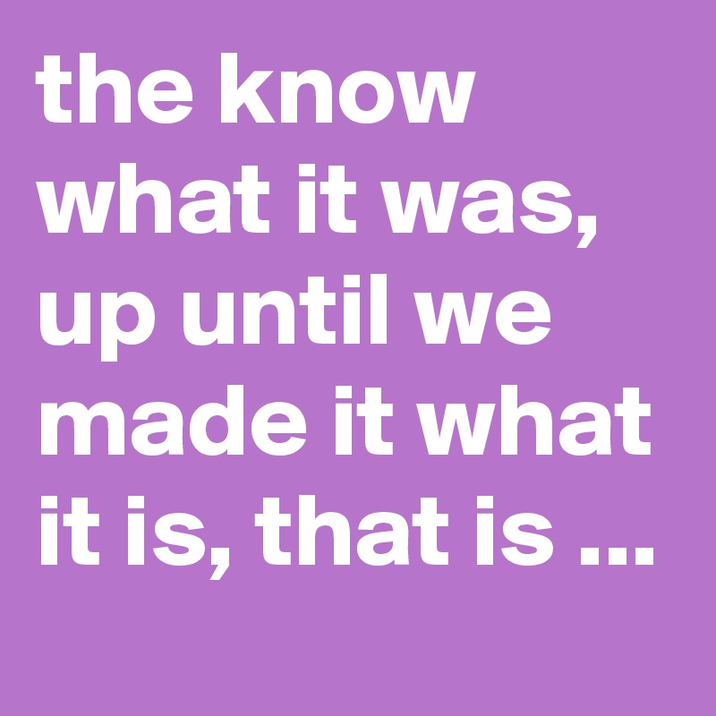 the-know-what-it-was-up-until-we-made-it-what-it-is-that-is