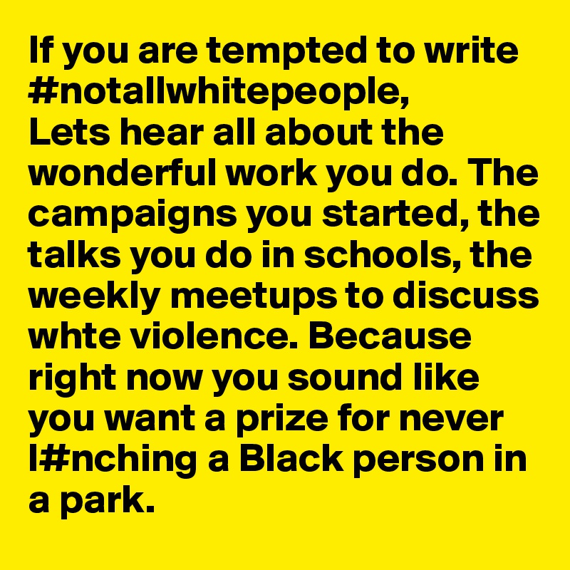 If you are tempted to write #notallwhitepeople, 
Lets hear all about the wonderful work you do. The campaigns you started, the talks you do in schools, the weekly meetups to discuss whte violence. Because right now you sound like you want a prize for never l#nching a Black person in a park.