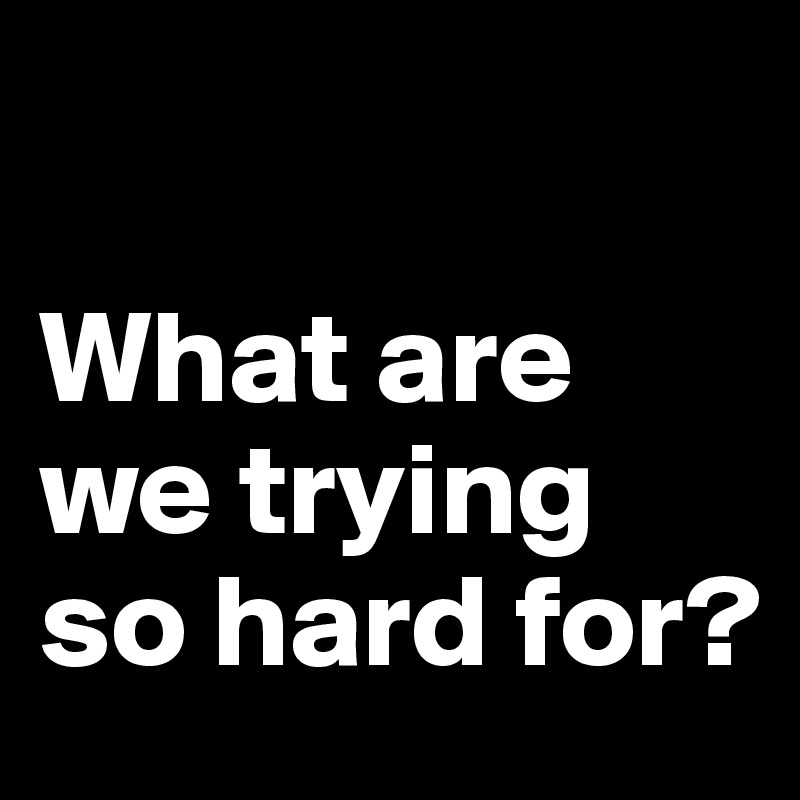 

What are we trying so hard for?